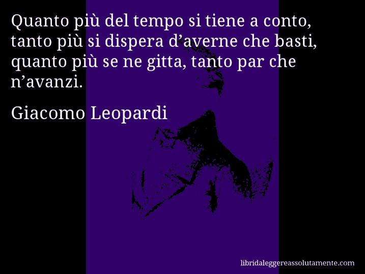 Aforisma di Giacomo Leopardi : Quanto più del tempo si tiene a conto, tanto più si dispera d’averne che basti, quanto più se ne gitta, tanto par che n’avanzi.