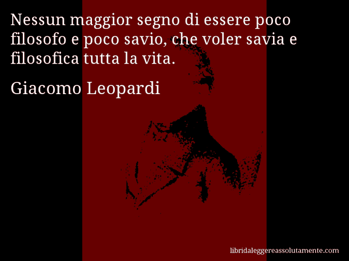 Aforisma di Giacomo Leopardi : Nessun maggior segno di essere poco filosofo e poco savio, che voler savia e filosofica tutta la vita.