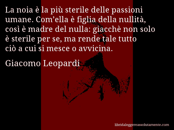 Aforisma di Giacomo Leopardi : La noia è la più sterile delle passioni umane. Com’ella è figlia della nullità, così è madre del nulla: giacchè non solo è sterile per se, ma rende tale tutto ciò a cui si mesce o avvicina.