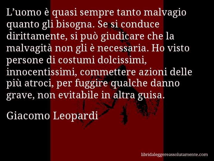 Aforisma di Giacomo Leopardi : L’uomo è quasi sempre tanto malvagio quanto gli bisogna. Se si conduce dirittamente, si può giudicare che la malvagità non gli è necessaria. Ho visto persone di costumi dolcissimi, innocentissimi, commettere azioni delle più atroci, per fuggire qualche danno grave, non evitabile in altra guisa.