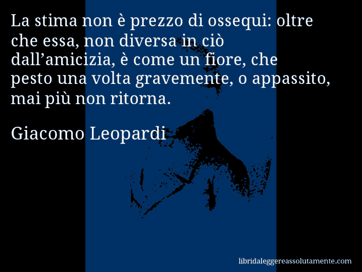 Aforisma di Giacomo Leopardi : La stima non è prezzo di ossequi: oltre che essa, non diversa in ciò dall’amicizia, è come un fiore, che pesto una volta gravemente, o appassito, mai più non ritorna.