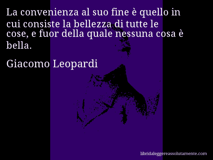 Aforisma di Giacomo Leopardi : La convenienza al suo fine è quello in cui consiste la bellezza di tutte le cose, e fuor della quale nessuna cosa è bella.