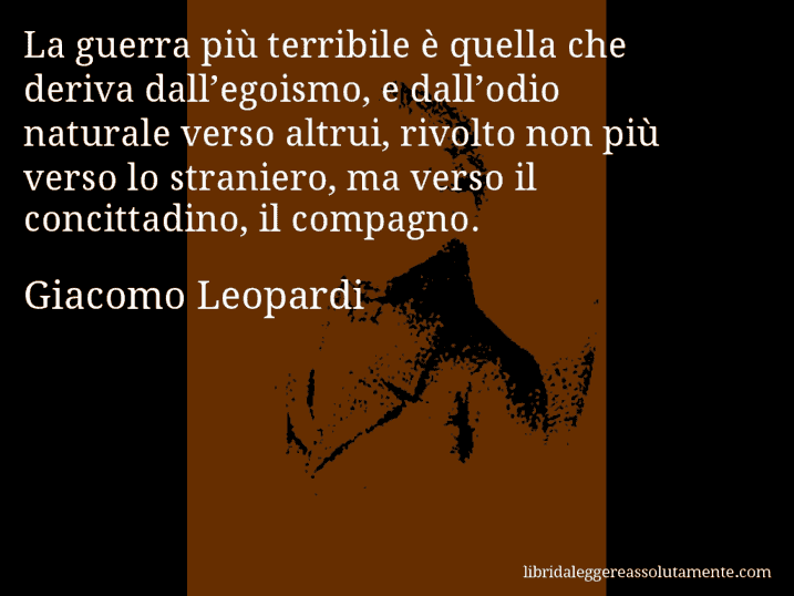 Aforisma di Giacomo Leopardi : La guerra più terribile è quella che deriva dall’egoismo, e dall’odio naturale verso altrui, rivolto non più verso lo straniero, ma verso il concittadino, il compagno.