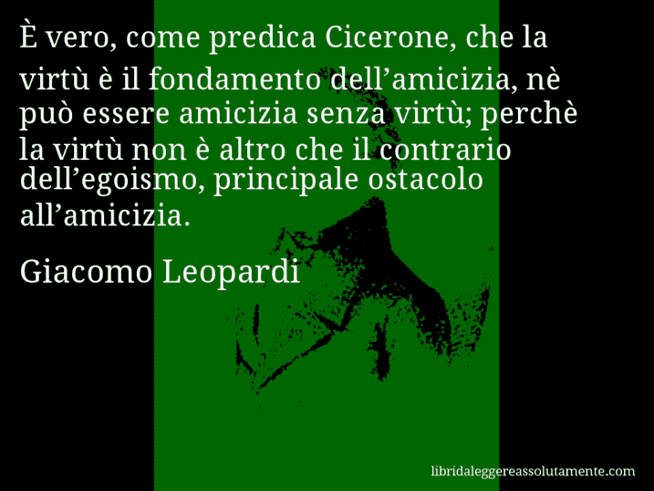 Aforisma di Giacomo Leopardi : È vero, come predica Cicerone, che la virtù è il fondamento dell’amicizia, nè può essere amicizia senza virtù; perchè la virtù non è altro che il contrario dell’egoismo, principale ostacolo all’amicizia.