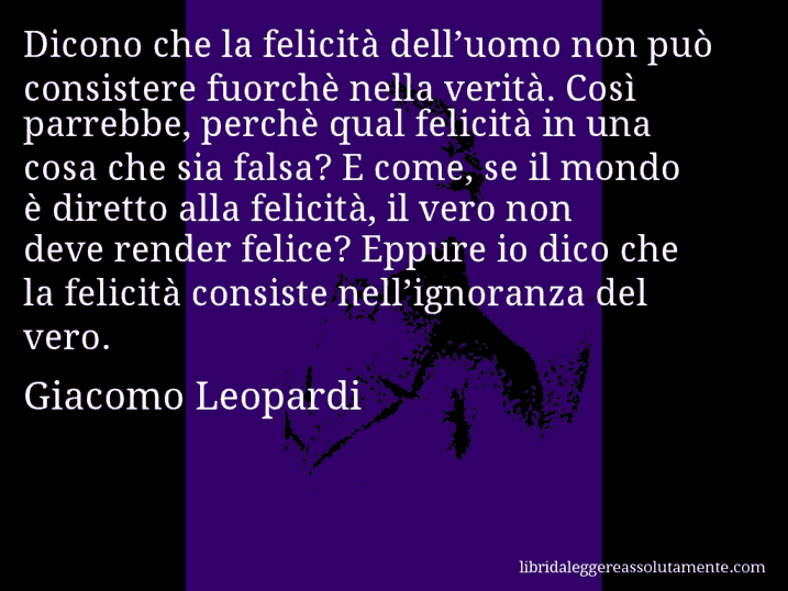 Aforisma di Giacomo Leopardi : Dicono che la felicità dell’uomo non può consistere fuorchè nella verità. Così parrebbe, perchè qual felicità in una cosa che sia falsa? E come, se il mondo è diretto alla felicità, il vero non deve render felice? Eppure io dico che la felicità consiste nell’ignoranza del vero.