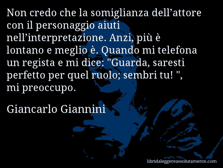 Aforisma di Giancarlo Giannini : Non credo che la somiglianza dell’attore con il personaggio aiuti nell’interpretazione. Anzi, più è lontano e meglio è. Quando mi telefona un regista e mi dice: 