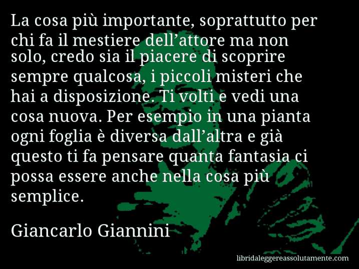 Aforisma di Giancarlo Giannini : La cosa più importante, soprattutto per chi fa il mestiere dell’attore ma non solo, credo sia il piacere di scoprire sempre qualcosa, i piccoli misteri che hai a disposizione. Ti volti e vedi una cosa nuova. Per esempio in una pianta ogni foglia è diversa dall’altra e già questo ti fa pensare quanta fantasia ci possa essere anche nella cosa più semplice.