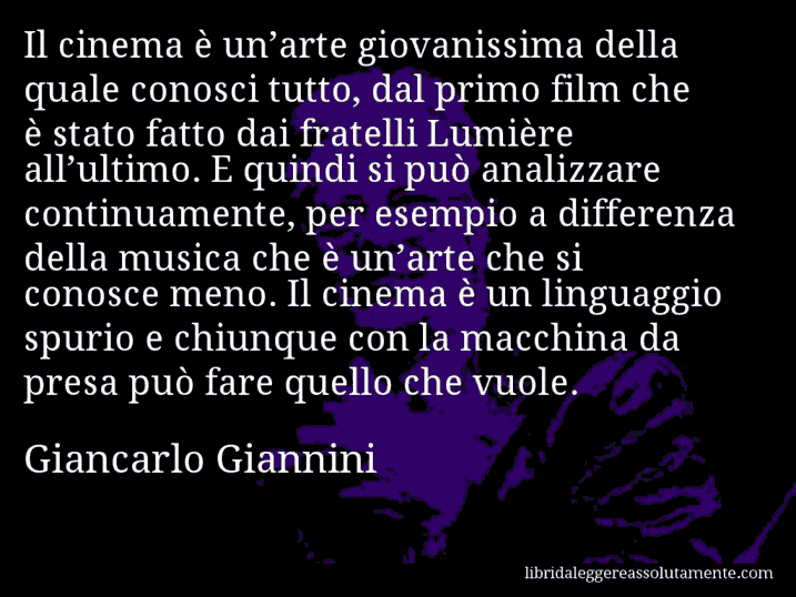 Aforisma di Giancarlo Giannini : Il cinema è un’arte giovanissima della quale conosci tutto, dal primo film che è stato fatto dai fratelli Lumière all’ultimo. E quindi si può analizzare continuamente, per esempio a differenza della musica che è un’arte che si conosce meno. Il cinema è un linguaggio spurio e chiunque con la macchina da presa può fare quello che vuole.