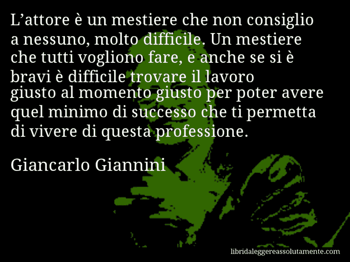 Aforisma di Giancarlo Giannini : L’attore è un mestiere che non consiglio a nessuno, molto difficile. Un mestiere che tutti vogliono fare, e anche se si è bravi è difficile trovare il lavoro giusto al momento giusto per poter avere quel minimo di successo che ti permetta di vivere di questa professione.