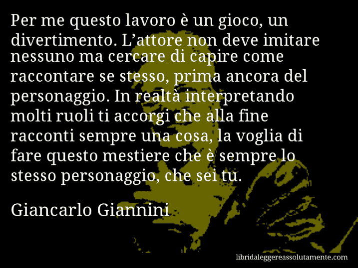 Aforisma di Giancarlo Giannini : Per me questo lavoro è un gioco, un divertimento. L’attore non deve imitare nessuno ma cercare di capire come raccontare se stesso, prima ancora del personaggio. In realtà interpretando molti ruoli ti accorgi che alla fine racconti sempre una cosa, la voglia di fare questo mestiere che è sempre lo stesso personaggio, che sei tu.