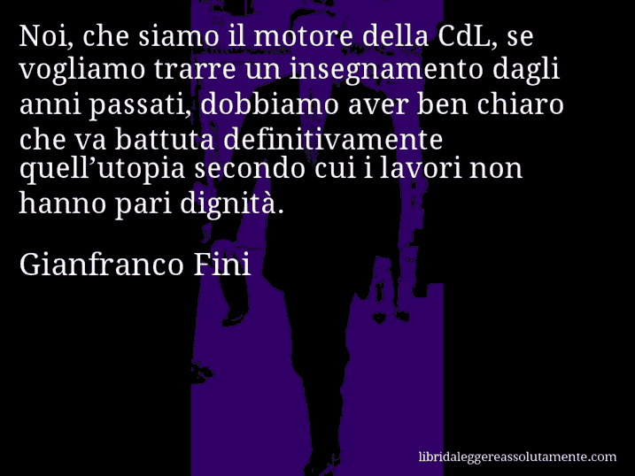 Aforisma di Gianfranco Fini : Noi, che siamo il motore della CdL, se vogliamo trarre un insegnamento dagli anni passati, dobbiamo aver ben chiaro che va battuta definitivamente quell’utopia secondo cui i lavori non hanno pari dignità.