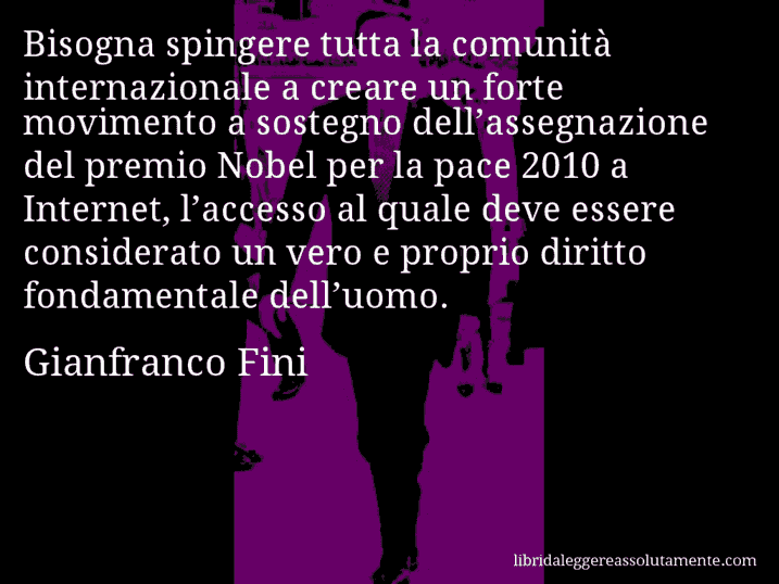 Aforisma di Gianfranco Fini : Bisogna spingere tutta la comunità internazionale a creare un forte movimento a sostegno dell’assegnazione del premio Nobel per la pace 2010 a Internet, l’accesso al quale deve essere considerato un vero e proprio diritto fondamentale dell’uomo.