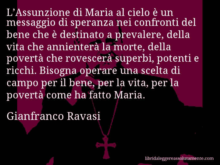 Aforisma di Gianfranco Ravasi : L’Assunzione di Maria al cielo è un messaggio di speranza nei confronti del bene che è destinato a prevalere, della vita che annienterà la morte, della povertà che rovescerà superbi, potenti e ricchi. Bisogna operare una scelta di campo per il bene, per la vita, per la povertà come ha fatto Maria.