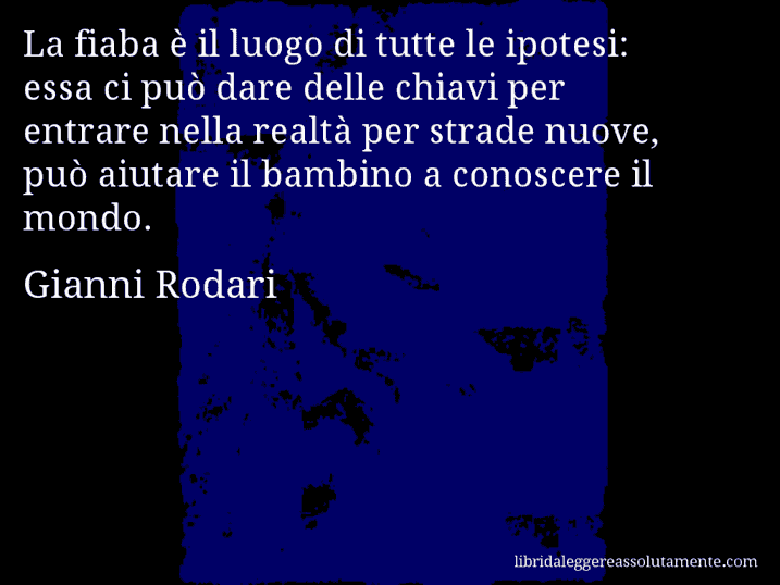 Aforisma di Gianni Rodari : La fiaba è il luogo di tutte le ipotesi: essa ci può dare delle chiavi per entrare nella realtà per strade nuove, può aiutare il bambino a conoscere il mondo.