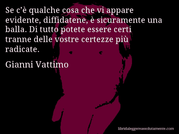 Aforisma di Gianni Vattimo : Se c’è qualche cosa che vi appare evidente, diffidatene, è sicuramente una balla. Di tutto potete essere certi tranne delle vostre certezze più radicate.