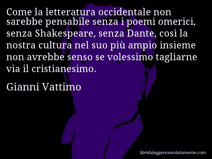 Aforisma di Gianni Vattimo : Come la letteratura occidentale non sarebbe pensabile senza i poemi omerici, senza Shakespeare, senza Dante, così la nostra cultura nel suo più ampio insieme non avrebbe senso se volessimo tagliarne via il cristianesimo.