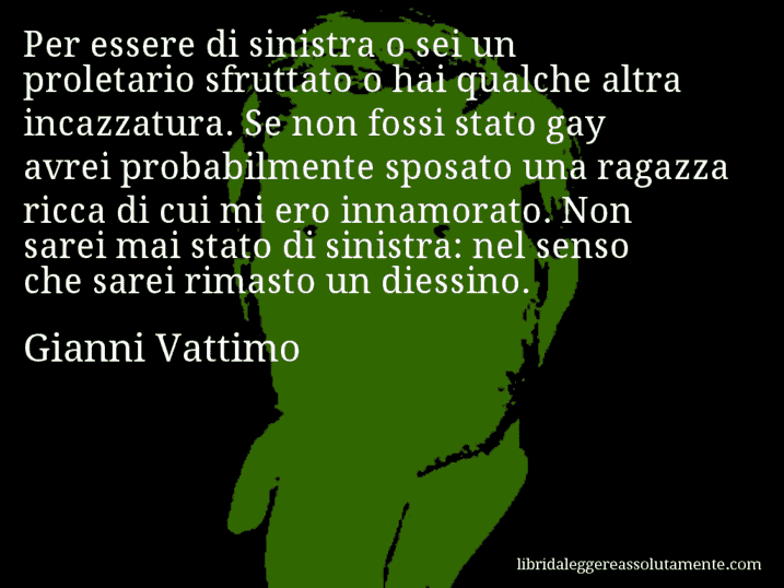 Aforisma di Gianni Vattimo : Per essere di sinistra o sei un proletario sfruttato o hai qualche altra incazzatura. Se non fossi stato gay avrei probabilmente sposato una ragazza ricca di cui mi ero innamorato. Non sarei mai stato di sinistra: nel senso che sarei rimasto un diessino.