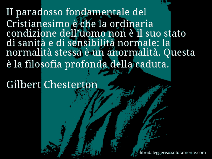 Aforisma di Gilbert Chesterton : II paradosso fondamentale del Cristianesimo è che la ordinaria condizione dell’uomo non è il suo stato di sanità e di sensibilità normale: la normalità stessa è un anormalità. Questa è la filosofia profonda della caduta.