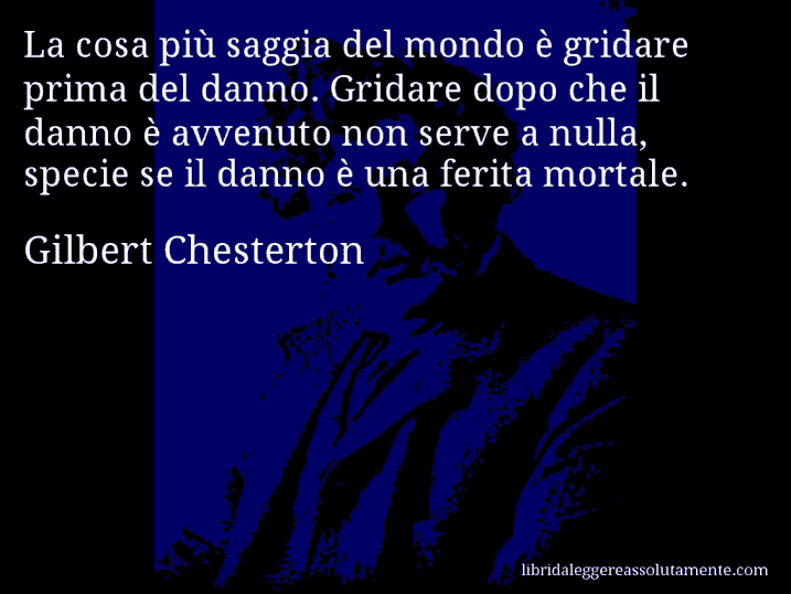 Aforisma di Gilbert Chesterton : La cosa più saggia del mondo è gridare prima del danno. Gridare dopo che il danno è avvenuto non serve a nulla, specie se il danno è una ferita mortale.