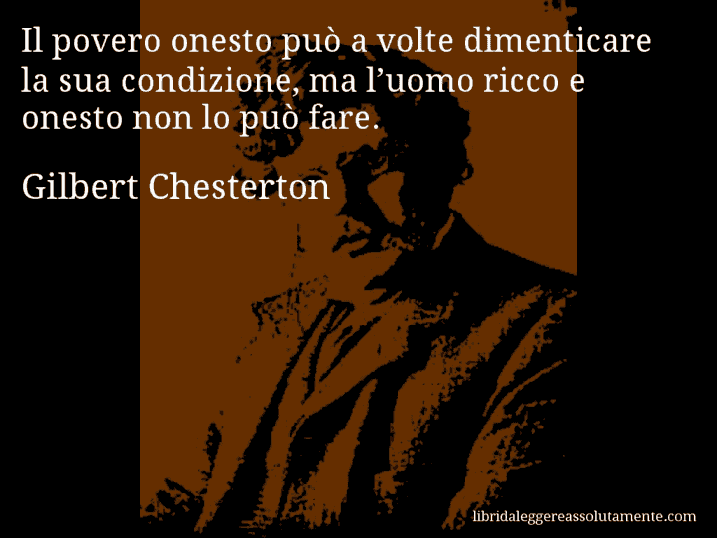 Aforisma di Gilbert Chesterton : Il povero onesto può a volte dimenticare la sua condizione, ma l’uomo ricco e onesto non lo può fare.