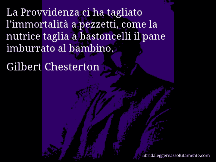 Aforisma di Gilbert Chesterton : La Provvidenza ci ha tagliato l’immortalità a pezzetti, come la nutrice taglia a bastoncelli il pane imburrato al bambino.