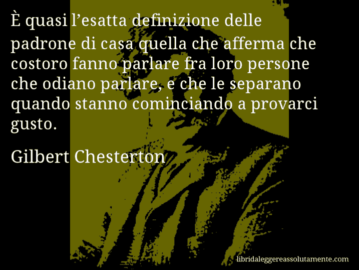 Aforisma di Gilbert Chesterton : È quasi l’esatta definizione delle padrone di casa quella che afferma che costoro fanno parlare fra loro persone che odiano parlare, e che le separano quando stanno cominciando a provarci gusto.