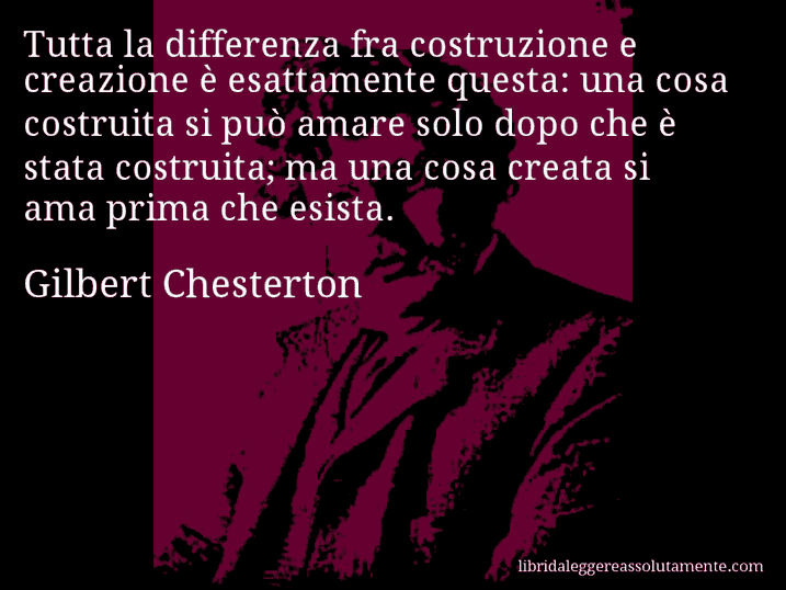 Aforisma di Gilbert Chesterton : Tutta la differenza fra costruzione e creazione è esattamente questa: una cosa costruita si può amare solo dopo che è stata costruita; ma una cosa creata si ama prima che esista.