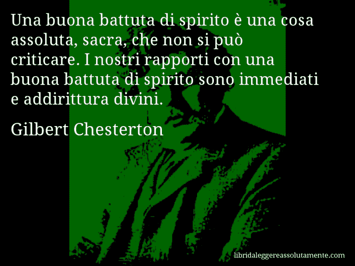 Aforisma di Gilbert Chesterton : Una buona battuta di spirito è una cosa assoluta, sacra, che non si può criticare. I nostri rapporti con una buona battuta di spirito sono immediati e addirittura divini.