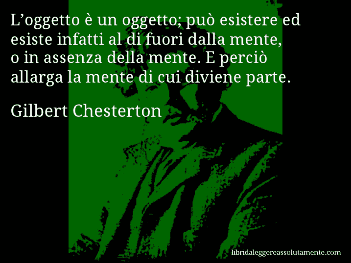 Aforisma di Gilbert Chesterton : L’oggetto è un oggetto; può esistere ed esiste infatti al di fuori dalla mente, o in assenza della mente. E perciò allarga la mente di cui diviene parte.