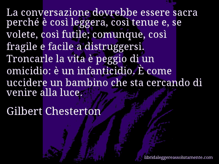 Aforisma di Gilbert Chesterton : La conversazione dovrebbe essere sacra perché è così leggera, così tenue e, se volete, così futile; comunque, così fragile e facile a distruggersi. Troncarle la vita è peggio di un omicidio: è un infanticidio. È come uccidere un bambino che sta cercando di venire alla luce.