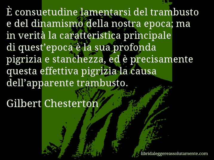 Aforisma di Gilbert Chesterton : È consuetudine lamentarsi del trambusto e del dinamismo della nostra epoca; ma in verità la caratteristica principale di quest’epoca è la sua profonda pigrizia e stanchezza, ed è precisamente questa effettiva pigrizia la causa dell’apparente trambusto.