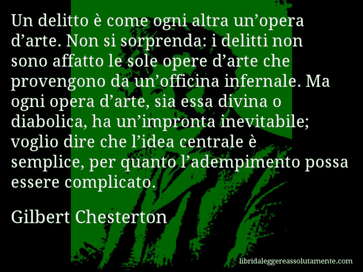 Aforisma di Gilbert Chesterton : Un delitto è come ogni altra un’opera d’arte. Non si sorprenda: i delitti non sono affatto le sole opere d’arte che provengono da un’officina infernale. Ma ogni opera d’arte, sia essa divina o diabolica, ha un’impronta inevitabile; voglio dire che l’idea centrale è semplice, per quanto l’adempimento possa essere complicato.