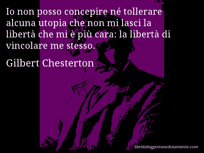 Aforisma di Gilbert Chesterton : Io non posso concepire né tollerare alcuna utopia che non mi lasci la libertà che mi è più cara: la libertà di vincolare me stesso.