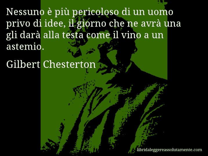 Aforisma di Gilbert Chesterton : Nessuno è più pericoloso di un uomo privo di idee, il giorno che ne avrà una gli darà alla testa come il vino a un astemio.