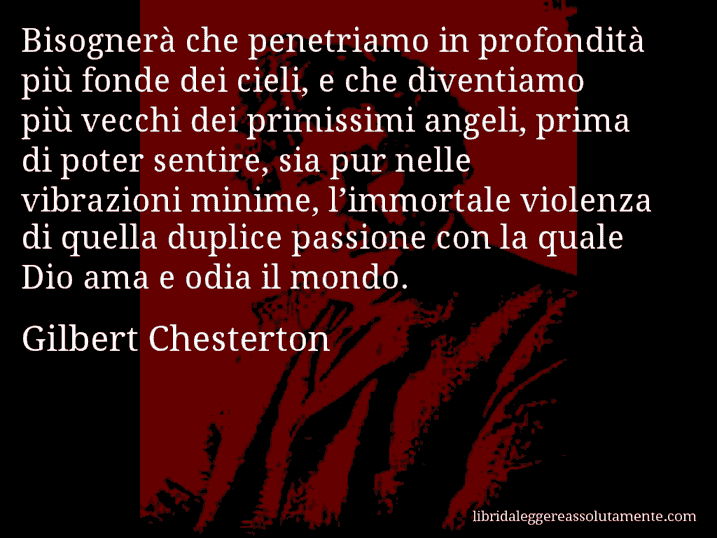 Aforisma di Gilbert Chesterton : Bisognerà che penetriamo in profondità più fonde dei cieli, e che diventiamo più vecchi dei primissimi angeli, prima di poter sentire, sia pur nelle vibrazioni minime, l’immortale violenza di quella duplice passione con la quale Dio ama e odia il mondo.