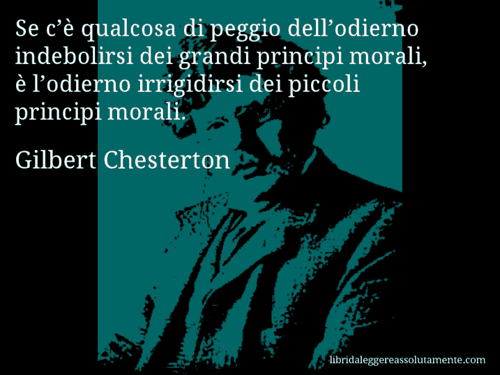 Aforisma di Gilbert Chesterton : Se c’è qualcosa di peggio dell’odierno indebolirsi dei grandi principi morali, è l’odierno irrigidirsi dei piccoli principi morali.