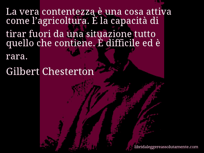 Aforisma di Gilbert Chesterton : La vera contentezza è una cosa attiva come l’agricoltura. È la capacità di tirar fuori da una situazione tutto quello che contiene. È difficile ed è rara.