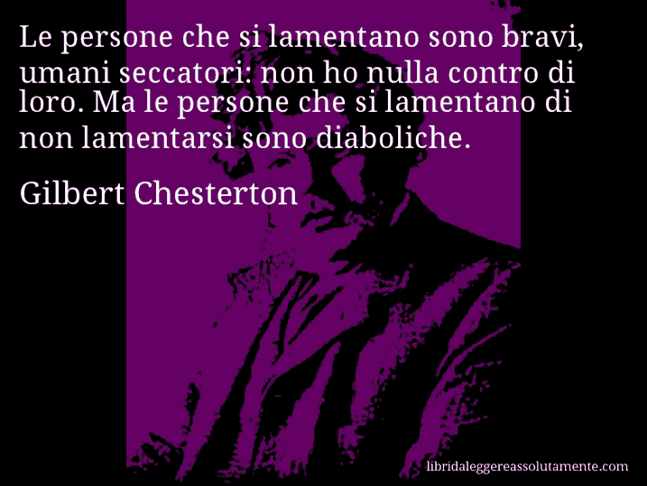 Aforisma di Gilbert Chesterton : Le persone che si lamentano sono bravi, umani seccatori: non ho nulla contro di loro. Ma le persone che si lamentano di non lamentarsi sono diaboliche.