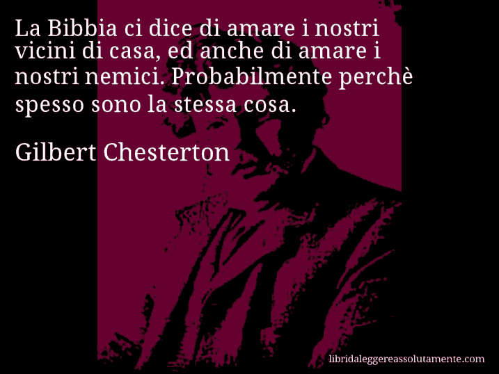 Aforisma di Gilbert Chesterton : La Bibbia ci dice di amare i nostri vicini di casa, ed anche di amare i nostri nemici. Probabilmente perchè spesso sono la stessa cosa.