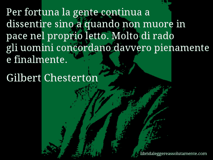 Aforisma di Gilbert Chesterton : Per fortuna la gente continua a dissentire sino a quando non muore in pace nel proprio letto. Molto di rado gli uomini concordano davvero pienamente e finalmente.