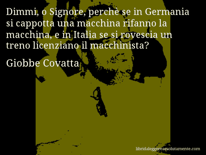 Aforisma di Giobbe Covatta : Dimmi, o Signore, perchè se in Germania si cappotta una macchina rifanno la macchina, e in Italia se si rovescia un treno licenziano il macchinista?