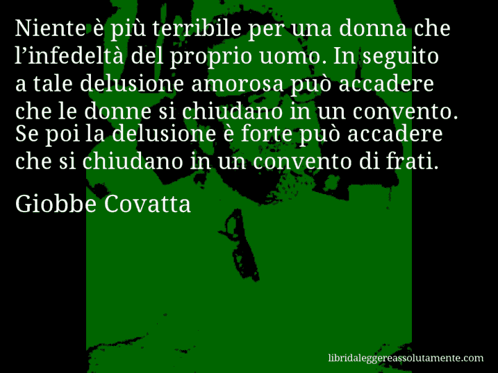 Aforisma di Giobbe Covatta : Niente è più terribile per una donna che l’infedeltà del proprio uomo. In seguito a tale delusione amorosa può accadere che le donne si chiudano in un convento. Se poi la delusione è forte può accadere che si chiudano in un convento di frati.