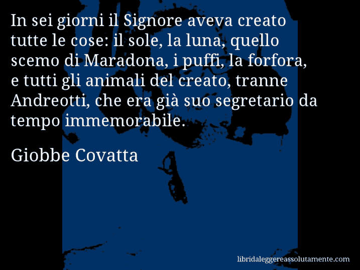 Aforisma di Giobbe Covatta : In sei giorni il Signore aveva creato tutte le cose: il sole, la luna, quello scemo di Maradona, i puffi, la forfora, e tutti gli animali del creato, tranne Andreotti, che era già suo segretario da tempo immemorabile.