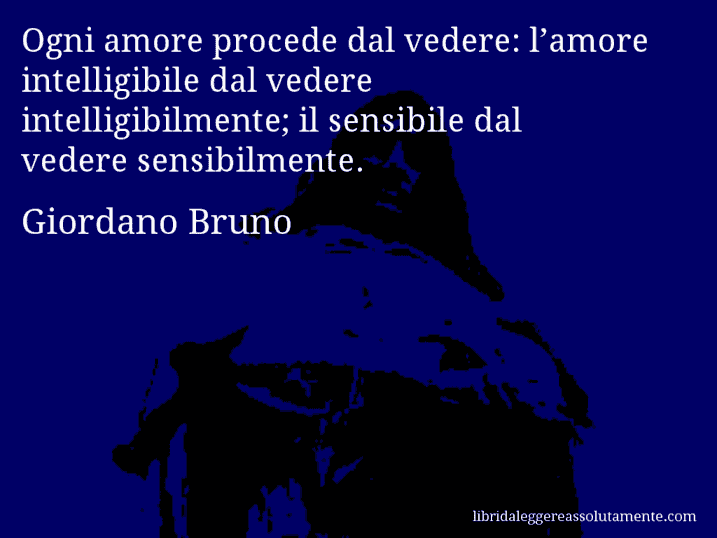 Aforisma di Giordano Bruno : Ogni amore procede dal vedere: l’amore intelligibile dal vedere intelligibilmente; il sensibile dal vedere sensibilmente.