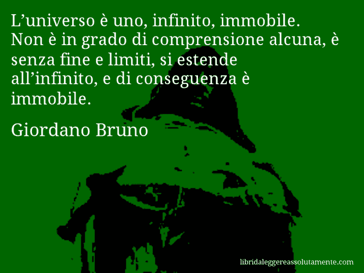 Aforisma di Giordano Bruno : L’universo è uno, infinito, immobile. Non è in grado di comprensione alcuna, è senza fine e limiti, si estende all’infinito, e di conseguenza è immobile.