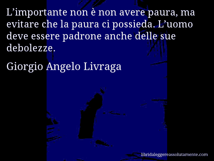 Aforisma di Giorgio Angelo Livraga : L’importante non è non avere paura, ma evitare che la paura ci possieda. L’uomo deve essere padrone anche delle sue debolezze.