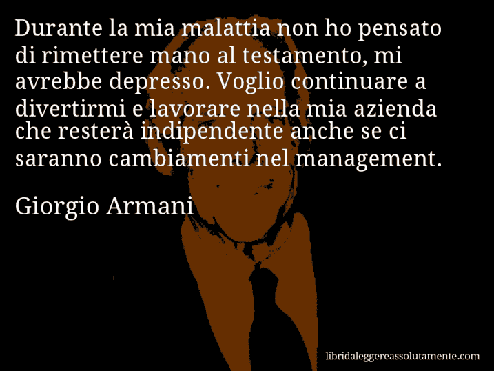 Aforisma di Giorgio Armani : Durante la mia malattia non ho pensato di rimettere mano al testamento, mi avrebbe depresso. Voglio continuare a divertirmi e lavorare nella mia azienda che resterà indipendente anche se ci saranno cambiamenti nel management.