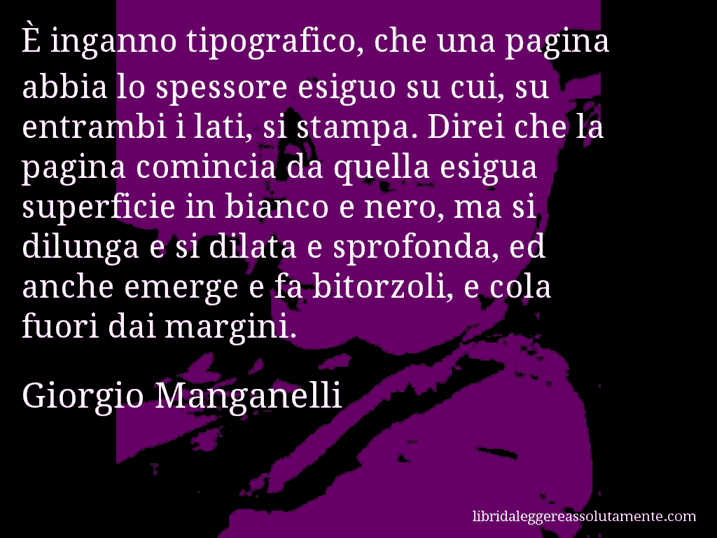 Aforisma di Giorgio Manganelli : È inganno tipografico, che una pagina abbia lo spessore esiguo su cui, su entrambi i lati, si stampa. Direi che la pagina comincia da quella esigua superficie in bianco e nero, ma si dilunga e si dilata e sprofonda, ed anche emerge e fa bitorzoli, e cola fuori dai margini.