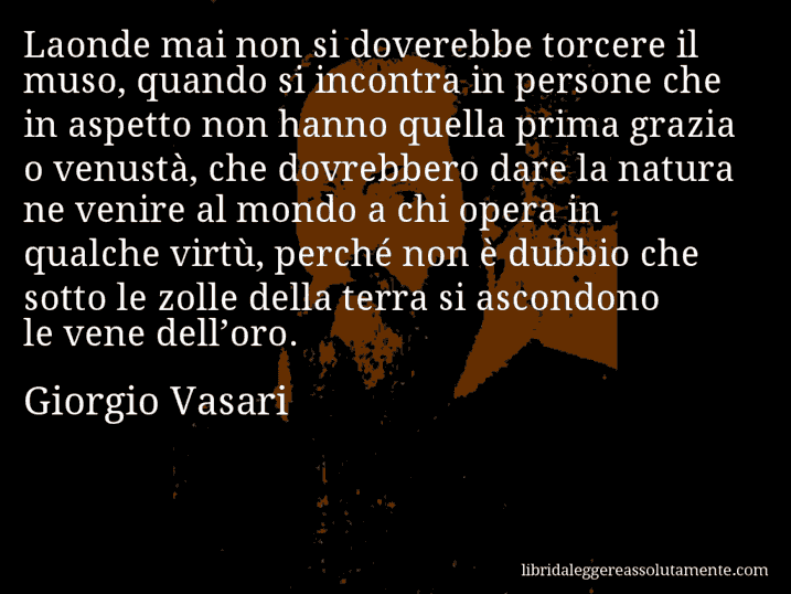 Aforisma di Giorgio Vasari : Laonde mai non si doverebbe torcere il muso, quando si incontra in persone che in aspetto non hanno quella prima grazia o venustà, che dovrebbero dare la natura ne venire al mondo a chi opera in qualche virtù, perché non è dubbio che sotto le zolle della terra si ascondono le vene dell’oro.