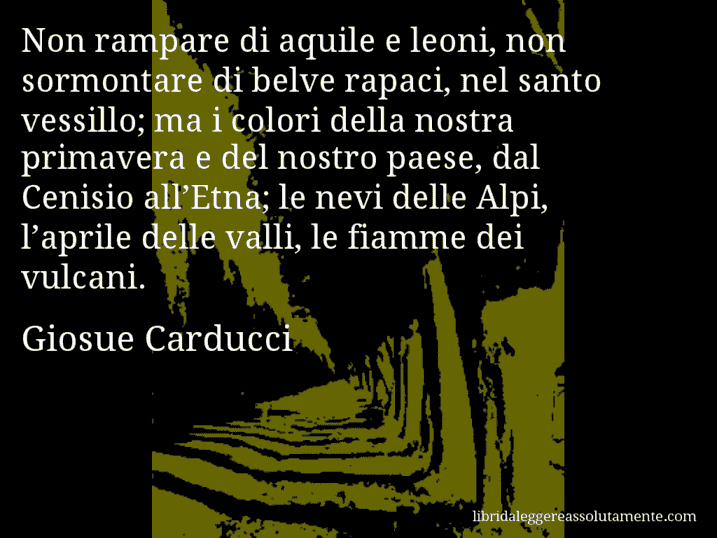 Aforisma di Giosue Carducci : Non rampare di aquile e leoni, non sormontare di belve rapaci, nel santo vessillo; ma i colori della nostra primavera e del nostro paese, dal Cenisio all’Etna; le nevi delle Alpi, l’aprile delle valli, le fiamme dei vulcani.